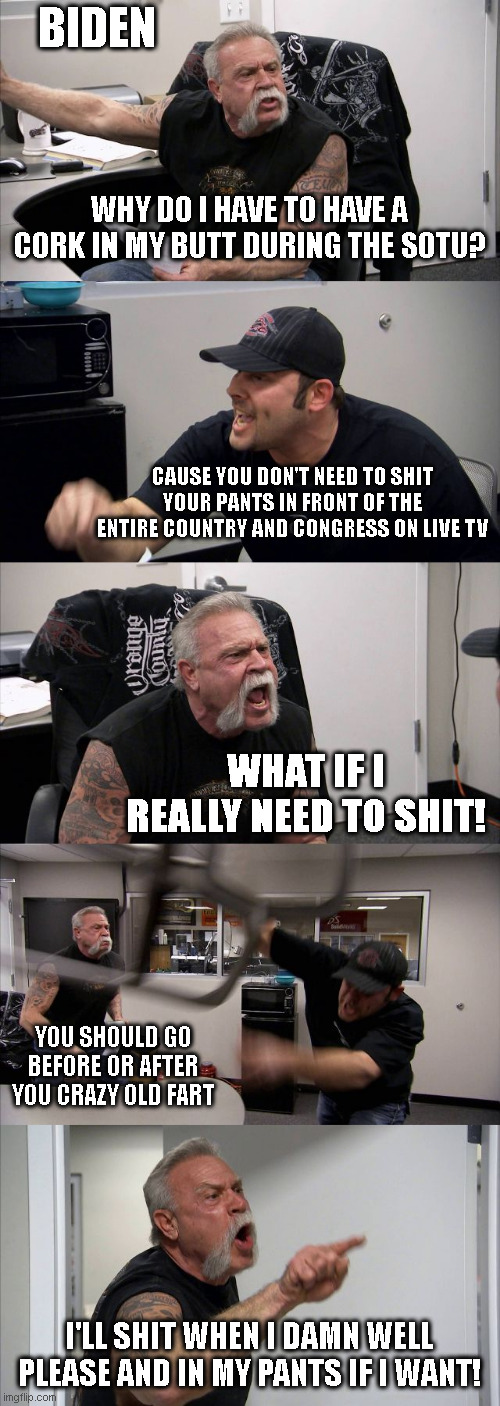 American Chopper Argument Meme | BIDEN; WHY DO I HAVE TO HAVE A CORK IN MY BUTT DURING THE SOTU? CAUSE YOU DON'T NEED TO SHIT YOUR PANTS IN FRONT OF THE ENTIRE COUNTRY AND CONGRESS ON LIVE TV; WHAT IF I REALLY NEED TO SHIT! YOU SHOULD GO BEFORE OR AFTER YOU CRAZY OLD FART; I'LL SHIT WHEN I DAMN WELL PLEASE AND IN MY PANTS IF I WANT! | image tagged in memes,american chopper argument | made w/ Imgflip meme maker