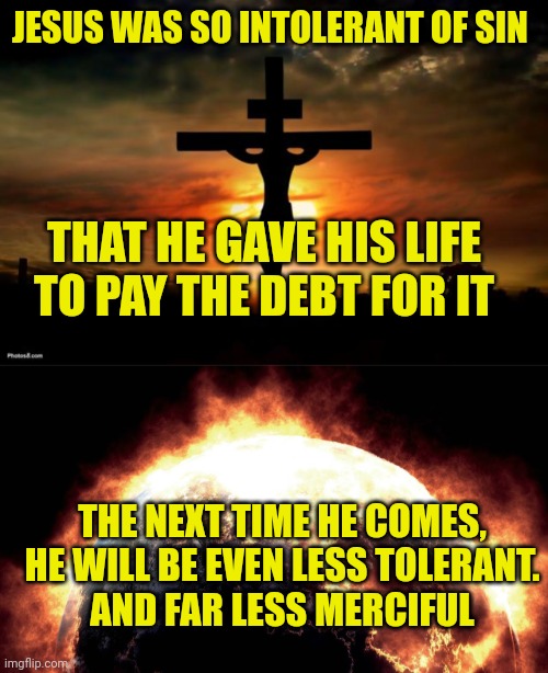 JESUS WAS SO INTOLERANT OF SIN; THAT HE GAVE HIS LIFE TO PAY THE DEBT FOR IT; THE NEXT TIME HE COMES, HE WILL BE EVEN LESS TOLERANT.
AND FAR LESS MERCIFUL | image tagged in jesus on the cross,earth on fire | made w/ Imgflip meme maker