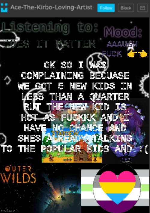 slightly emo with wavy brown to blonde hair and WE MADE EYE CONTACT. 3 TIMES. (she caught me staring lmao) | OK SO I WAS COMPLAINING BECUASE WE GOT 5 NEW KIDS IN LESS THAN A QUARTER BUT THE NEW KID IS HOT AS FUCKKK AND I HAVE NO CHANCE AND SHES ALREADY TALKING TO THE POPULAR KIDS AND :(; AAAUGH  FUCK 👉👈; DOES IT MATTER | image tagged in if you see this i was too lazy to make a title | made w/ Imgflip meme maker