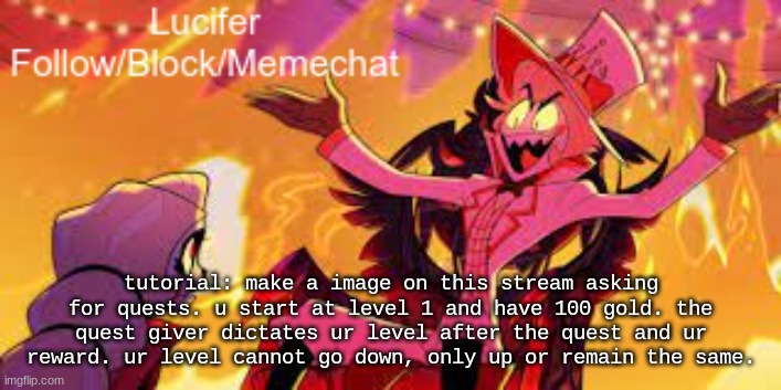 tutorial | tutorial: make a image on this stream asking for quests. u start at level 1 and have 100 gold. the quest giver dictates ur level after the quest and ur reward. ur level cannot go down, only up or remain the same. | image tagged in lucifer's announcement temp | made w/ Imgflip meme maker