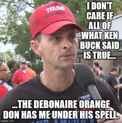 Don the Con brings out latent tendencies in the red-hatted American male. | I DON'T CARE IF ALL OF WHAT KEN BUCK SAID IS TRUE... ...THE DEBONAIRE ORANGE DON HAS ME UNDER HIS SPELL. | image tagged in trump supporter,trump is human garbage,what other explanation can there be | made w/ Imgflip meme maker