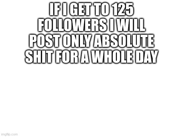 IF I GET TO 125 FOLLOWERS I WILL POST ONLY ABSOLUTE SHIT FOR A WHOLE DAY | made w/ Imgflip meme maker