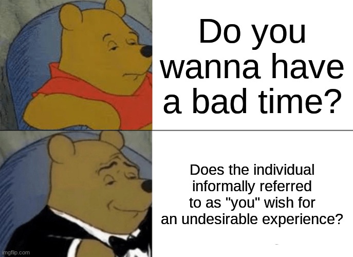 Tuxedo Winnie the Pooh | Do you wanna have a bad time? Does the individual informally referred to as "you" wish for an undesirable experience? | image tagged in memes,tuxedo winnie the pooh | made w/ Imgflip meme maker