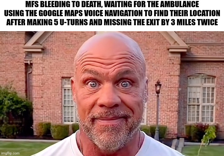 Kurt Angle Stare | MFS BLEEDING TO DEATH, WAITING FOR THE AMBULANCE USING THE GOOGLE MAPS VOICE NAVIGATION TO FIND THEIR LOCATION AFTER MAKING 5 U-TURNS AND MISSING THE EXIT BY 3 MILES TWICE | image tagged in kurt angle stare | made w/ Imgflip meme maker