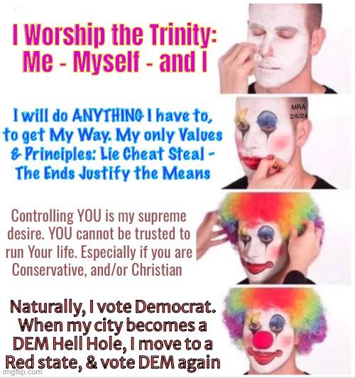 I am Bozo, with Bad Intentions | I Worship the Trinity:
Me - Myself - and I; I will do ANYTHING I have to,
to get My Way. My only Values

& Principles: Lie Cheat Steal -
The Ends Justify the Means; MRA
2/6/24; Controlling YOU is my supreme

desire. YOU cannot be trusted to

run Your life. Especially if you are

Conservative, and/or Christian; Naturally, I vote Democrat.
When my city becomes a
DEM Hell Hole, I move to a
Red state, & vote DEM again | image tagged in memes,clown applying makeup,these r stoopid people,evil people,progressives dems fjb voters kissmyass | made w/ Imgflip meme maker