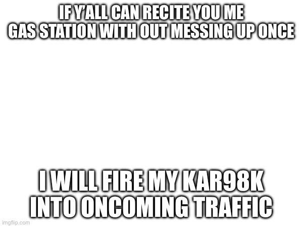 IF Y’ALL CAN RECITE YOU ME GAS STATION WITH OUT MESSING UP ONCE; I WILL FIRE MY KAR98K INTO ONCOMING TRAFFIC | made w/ Imgflip meme maker