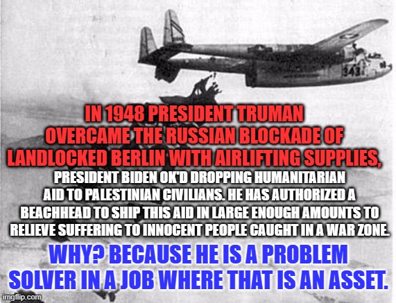 Somewhere in Gaza children will have food, as a result. | IN 1948 PRESIDENT TRUMAN OVERCAME THE RUSSIAN BLOCKADE OF LANDLOCKED BERLIN WITH AIRLIFTING SUPPLIES, PRESIDENT BIDEN OK'D DROPPING HUMANITARIAN AID TO PALESTINIAN CIVILIANS. HE HAS AUTHORIZED A BEACHHEAD TO SHIP THIS AID IN LARGE ENOUGH AMOUNTS TO RELIEVE SUFFERING TO INNOCENT PEOPLE CAUGHT IN A WAR ZONE. WHY? BECAUSE HE IS A PROBLEM SOLVER IN A JOB WHERE THAT IS AN ASSET. | image tagged in politics | made w/ Imgflip meme maker