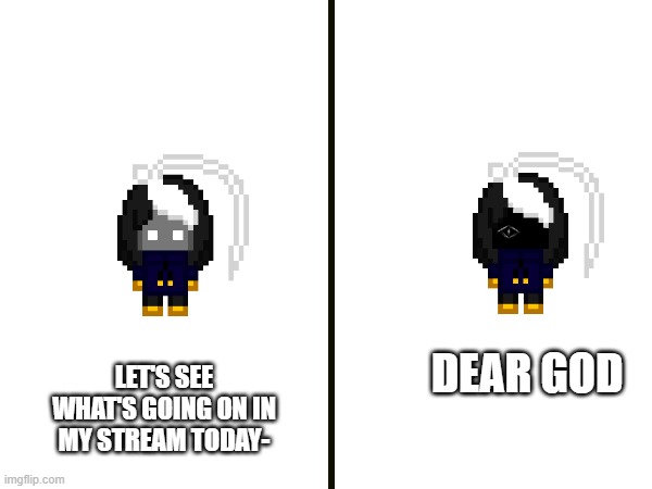 https://imgflip.com/m/CosmoPNGs_stream | DEAR GOD; LET'S SEE WHAT'S GOING ON IN MY STREAM TODAY- | image tagged in e | made w/ Imgflip meme maker