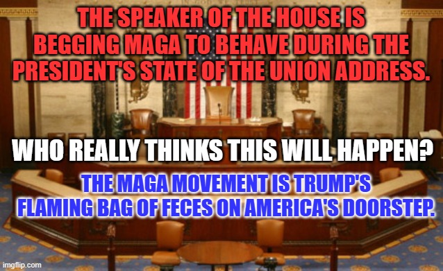 The question isn't "Who will act inappropriately?" It is "Who will do it first?" | THE SPEAKER OF THE HOUSE IS BEGGING MAGA TO BEHAVE DURING THE PRESIDENT'S STATE OF THE UNION ADDRESS. WHO REALLY THINKS THIS WILL HAPPEN? THE MAGA MOVEMENT IS TRUMP'S FLAMING BAG OF FECES ON AMERICA'S DOORSTEP. | image tagged in congress house of representatives speaker rostrum jpp | made w/ Imgflip meme maker