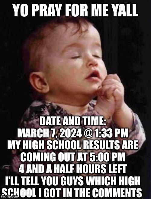 High school results in 4 hours pray for me yall | YO PRAY FOR ME YALL; DATE AND TIME: MARCH 7, 2024 @ 1:33 PM
MY HIGH SCHOOL RESULTS ARE COMING OUT AT 5:00 PM
4 AND A HALF HOURS LEFT
I’LL TELL YOU GUYS WHICH HIGH SCHOOL I GOT IN THE COMMENTS | image tagged in baby praying,funny,memes,dogs,cats,highschool | made w/ Imgflip meme maker