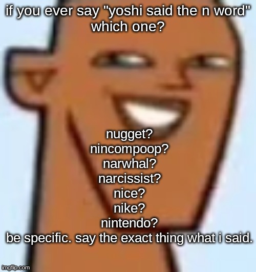 justin | if you ever say "yoshi said the n word"
which one? nugget?
nincompoop?
narwhal?
narcissist?
nice?
nike?
nintendo?
be specific. say the exact thing what i said. | image tagged in justin | made w/ Imgflip meme maker