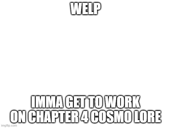 :D | WELP; IMMA GET TO WORK ON CHAPTER 4 COSMO LORE | image tagged in e | made w/ Imgflip meme maker