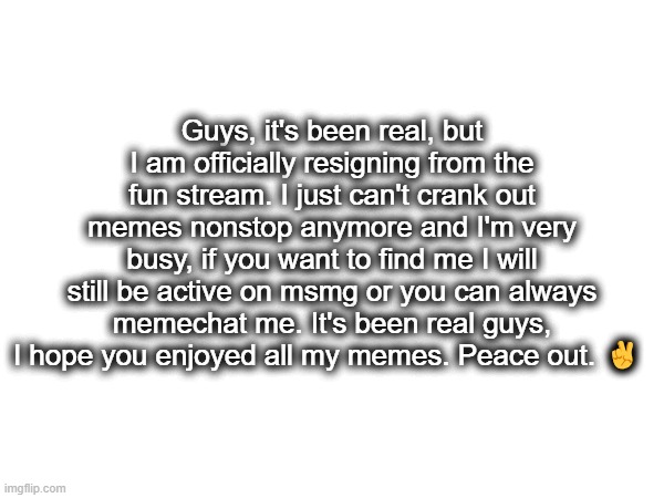 Bye everybody | Guys, it's been real, but I am officially resigning from the fun stream. I just can't crank out memes nonstop anymore and I'm very busy, if you want to find me I will still be active on msmg or you can always memechat me. It's been real guys, I hope you enjoyed all my memes. Peace out. ✌ | image tagged in bye | made w/ Imgflip meme maker