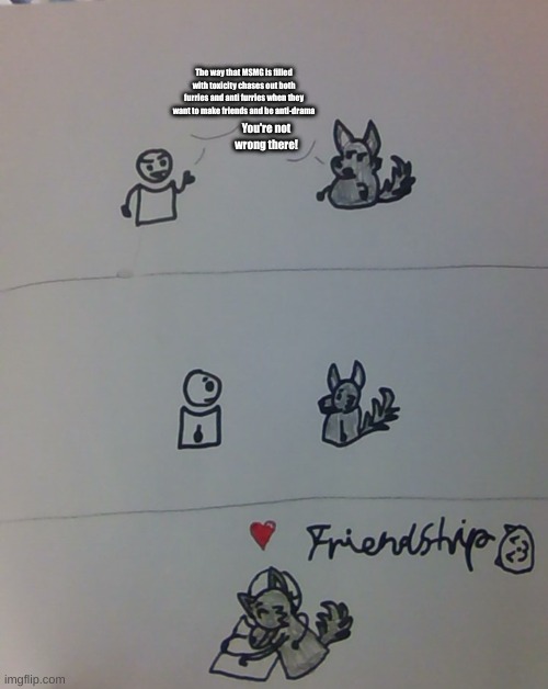 fwiendshwip :3 | The way that MSMG is filled with toxicity chases out both furries and anti furries when they want to make friends and be anti-drama; You're not wrong there! | image tagged in fwiendshwip 3 | made w/ Imgflip meme maker