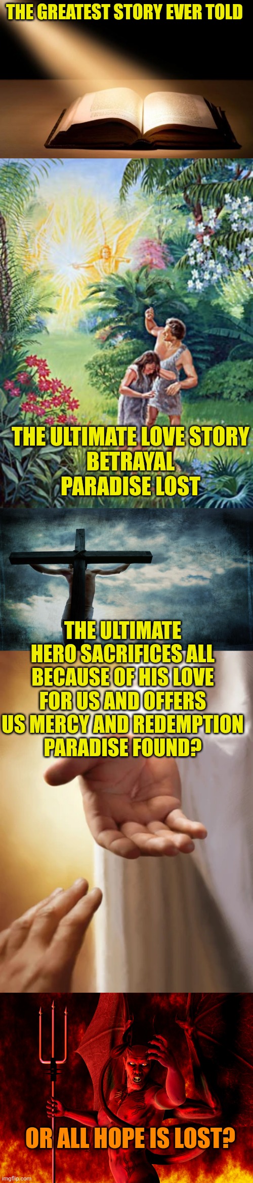 THE GREATEST STORY EVER TOLD; THE ULTIMATE LOVE STORY
BETRAYAL
PARADISE LOST; THE ULTIMATE HERO SACRIFICES ALL BECAUSE OF HIS LOVE FOR US AND OFFERS US MERCY AND REDEMPTION
PARADISE FOUND? OR ALL HOPE IS LOST? | image tagged in bible,garden of eden,jesus on cross,jesus beckoning,satan | made w/ Imgflip meme maker