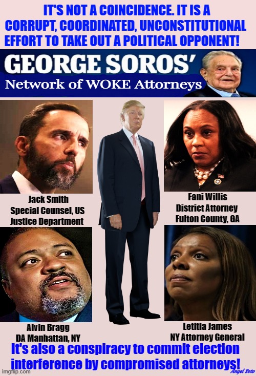a conspiracy to commit election interference | IT'S NOT A COINCIDENCE. IT IS A 
CORRUPT, COORDINATED, UNCONSTITUTIONAL  
 EFFORT TO TAKE OUT A POLITICAL OPPONENT! It's also a conspiracy to commit election
interference by compromised attorneys! Angel Soto | image tagged in george soros network of woke attorneys,donald trump,george soros,attorney,election interference,government corruption | made w/ Imgflip meme maker