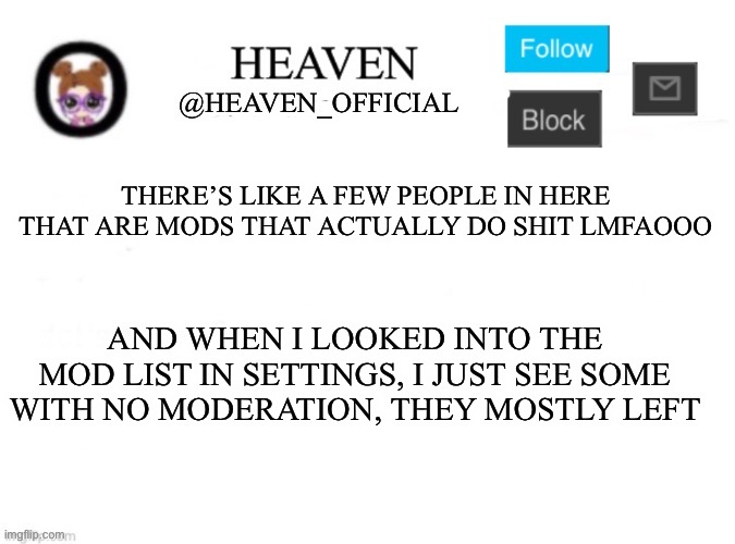 Andrew if you see this title, your now obligated to give me a cookie | THERE’S LIKE A FEW PEOPLE IN HERE THAT ARE MODS THAT ACTUALLY DO SHIT LMFAOOO; AND WHEN I LOOKED INTO THE MOD LIST IN SETTINGS, I JUST SEE SOME WITH NO MODERATION, THEY MOSTLY LEFT | image tagged in heaven s template | made w/ Imgflip meme maker