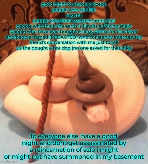 good night to anyone except:
people who eat fish
vegans
people who think vaccines arent real
people who think the earth is flat (its a f*cking snek)
people who have ever bought energy drinks for the flavor
and people named [REDACTED] who constantly interrupt my friend’s conversation with me just to tell us the bought a hot dog (no one asked for that info); to everyone else, have a good night and dont get assassinated by a reincarnation of ezio i might or might not have summoned in my basement | made w/ Imgflip meme maker