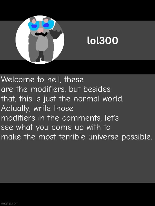 This is a dumb idea... | Welcome to hell, these are the modifiers, but besides that, this is just the normal world.
Actually, write those modifiers in the comments, let's see what you come up with to make the most terrible universe possible. | image tagged in lol300 announcement template but straight to the point | made w/ Imgflip meme maker