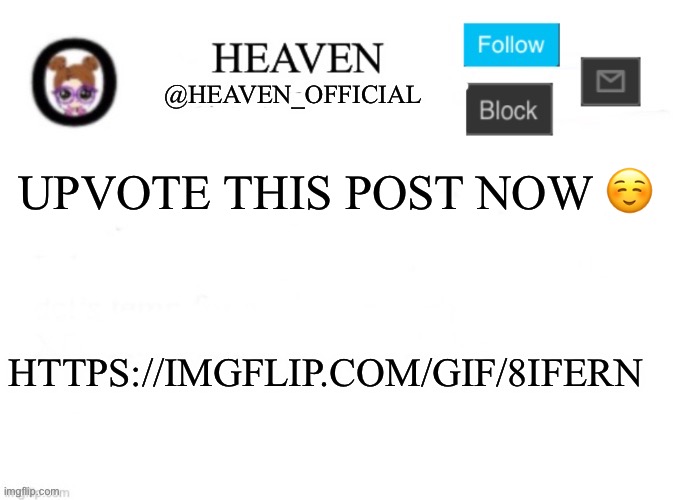 Upvote this meme please https://imgflip.com/gif/8ifern | UPVOTE THIS POST NOW ☺️; HTTPS://IMGFLIP.COM/GIF/8IFERN | image tagged in heaven s template | made w/ Imgflip meme maker