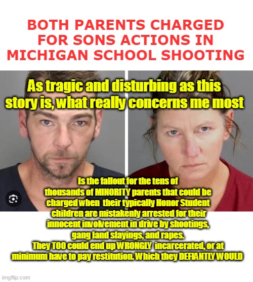 We're gonna need a BUNCH more prisons | BOTH PARENTS CHARGED FOR SONS ACTIONS IN MICHIGAN SCHOOL SHOOTING; As tragic and disturbing as this story is, what really concerns me most; Is the fallout for the tens of thousands of MINORITY parents that could be charged when  their typically Honor Student  children are mistakenly arrested for their innocent involvement in drive by shootings,  gang land slayings, and rapes. 
They TOO could end up WRONGLY  incarcerated, or at minimum have to pay restitution. Which they DEFIANTLY WOULD | image tagged in parents responsible for childrens actions meme | made w/ Imgflip meme maker