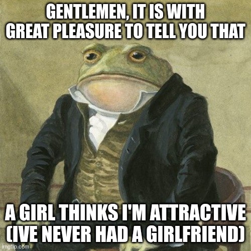 Gentlemen. | GENTLEMEN, IT IS WITH GREAT PLEASURE TO TELL YOU THAT; A GIRL THINKS I'M ATTRACTIVE

(IVE NEVER HAD A GIRLFRIEND) | image tagged in gentlemen it is with great pleasure to inform you that | made w/ Imgflip meme maker