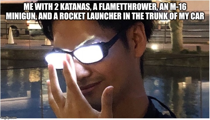 Guy with glowing glasses | ME WITH 2 KATANAS, A FLAMETTHROWER, AN M-16 MINIGUN, AND A ROCKET LAUNCHER IN THE TRUNK OF MY CAR | image tagged in guy with glowing glasses | made w/ Imgflip meme maker