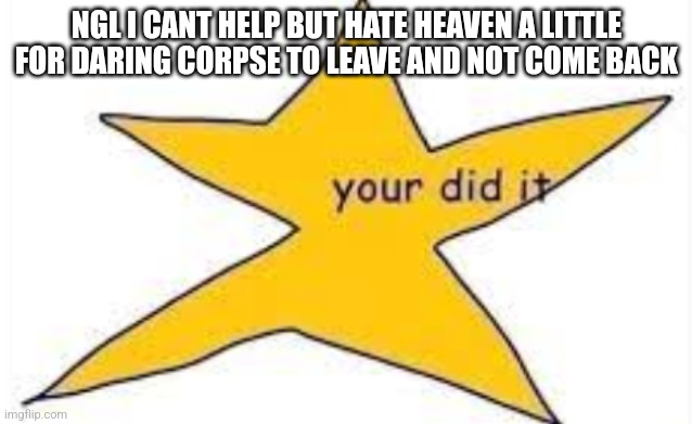 your did it | NGL I CANT HELP BUT HATE HEAVEN A LITTLE FOR DARING CORPSE TO LEAVE AND NOT COME BACK | image tagged in your did it | made w/ Imgflip meme maker