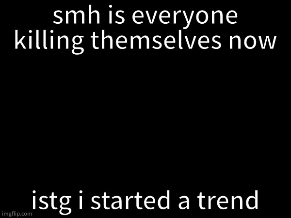 who did it this time | smh is everyone killing themselves now; istg i started a trend | made w/ Imgflip meme maker