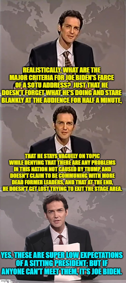 It really is a spectacle of elder abuse. | REALISTICALLY, WHAT ARE THE MAJOR CRITERIA FOR JOE BIDEN'S FARCE OF A SOTU ADDRESS?  JUST THAT HE DOESN'T FORGET WHAT HE'S DOING AND STARE BLANKLY AT THE AUDIENCE FOR HALF A MINUTE, THAT HE STAYS VAGUELY ON TOPIC WHILE DENYING THAT THERE ARE ANY PROBLEMS IN THIS NATION NOT CAUSED BY TRUMP, AND DOESN'T CLAIM TO BE COMMUNING WITH MORE DEAD FORMER LEADERS, AND THAT AT THE END, HE DOESN'T GET LOST TRYING TO EXIT THE STAGE AREA. YES, THESE ARE SUPER LOW EXPECTATIONS OF A SITTING PRESIDENT; BUT IF ANYONE CAN'T MEET THEM, IT'S JOE BIDEN. | image tagged in weekend update with norm | made w/ Imgflip meme maker