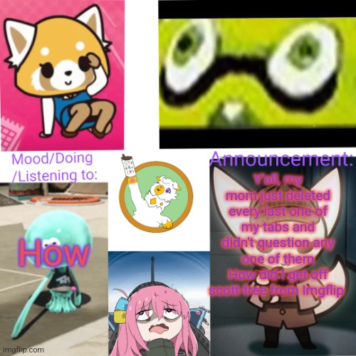 I don't understand anything anymore | How; Y'all, my mom just deleted every last one of my tabs and didn't question any one of them
How did I get off scott-free from Imgflip | image tagged in new chorus anno temp | made w/ Imgflip meme maker