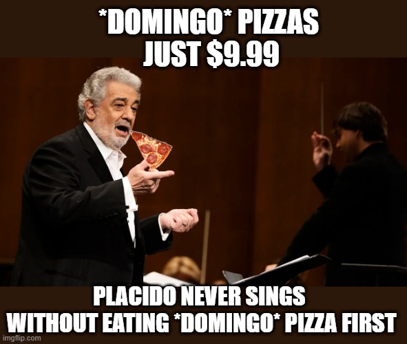 Placido Domingo | *DOMINGO* PIZZAS 
JUST $9.99; PLACIDO NEVER SINGS 
WITHOUT EATING *DOMINGO* PIZZA FIRST | image tagged in pizza,tenor | made w/ Imgflip meme maker