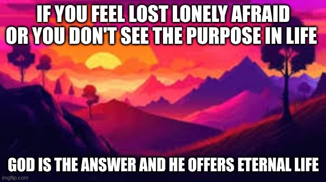 God is the answer go to your local church if your feeling this way | IF YOU FEEL LOST LONELY AFRAID OR YOU DON'T SEE THE PURPOSE IN LIFE; GOD IS THE ANSWER AND HE OFFERS ETERNAL LIFE | image tagged in god | made w/ Imgflip meme maker