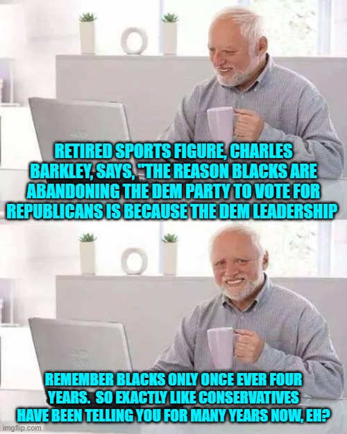 It's not exactly a national secret . . . and never has been one. | RETIRED SPORTS FIGURE, CHARLES BARKLEY, SAYS, "THE REASON BLACKS ARE ABANDONING THE DEM PARTY TO VOTE FOR REPUBLICANS IS BECAUSE THE DEM LEADERSHIP; REMEMBER BLACKS ONLY ONCE EVER FOUR YEARS.  SO EXACTLY LIKE CONSERVATIVES HAVE BEEN TELLING YOU FOR MANY YEARS NOW, EH? | image tagged in hide the pain harold | made w/ Imgflip meme maker