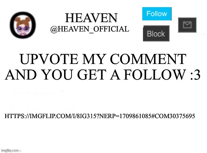 https://imgflip.com/i/8ig315?nerp=1709861085#com30375695 | UPVOTE MY COMMENT AND YOU GET A FOLLOW :3; HTTPS://IMGFLIP.COM/I/8IG315?NERP=1709861085#COM30375695 | image tagged in heaven s template | made w/ Imgflip meme maker