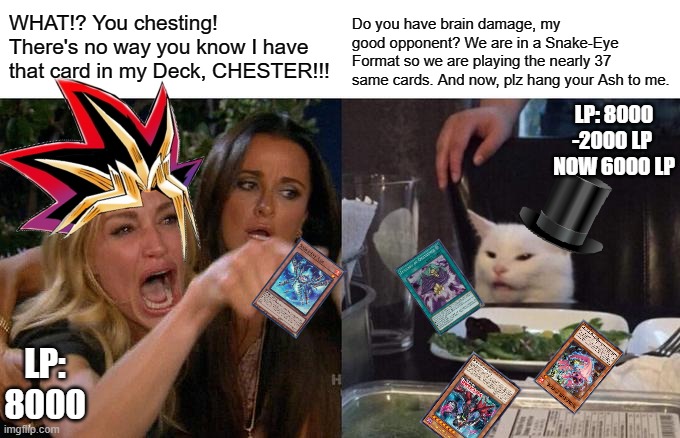 Plz hand it over to me, my good opponent. | WHAT!? You chesting! There's no way you know I have that card in my Deck, CHESTER!!! Do you have brain damage, my good opponent? We are in a Snake-Eye Format so we are playing the nearly 37 same cards. And now, plz hang your Ash to me. LP: 8000
-2000 LP 
NOW 6000 LP; LP: 8000 | image tagged in memes,woman yelling at cat,yugioh,just for fun | made w/ Imgflip meme maker