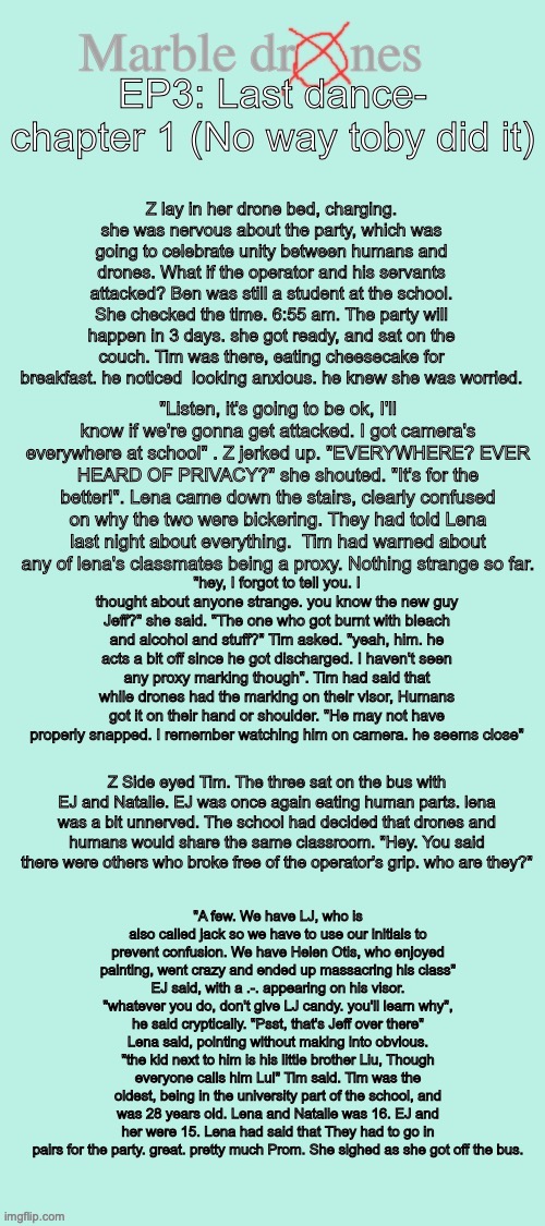 Marble drones- ep3- Last dance (NO WAY I MADE CHAPTER 1) | EP3: Last dance- chapter 1 (No way toby did it); Z lay in her drone bed, charging. she was nervous about the party, which was going to celebrate unity between humans and drones. What if the operator and his servants attacked? Ben was still a student at the school. She checked the time. 6:55 am. The party will happen in 3 days. she got ready, and sat on the couch. Tim was there, eating cheesecake for breakfast. he noticed  looking anxious. he knew she was worried. "Listen, it's going to be ok, I'll know if we're gonna get attacked. I got camera's everywhere at school" . Z jerked up. "EVERYWHERE? EVER HEARD OF PRIVACY?" she shouted. "It's for the better!". Lena came down the stairs, clearly confused on why the two were bickering. They had told Lena last night about everything.  Tim had warned about any of lena's classmates being a proxy. Nothing strange so far. "hey, I forgot to tell you. I thought about anyone strange. you know the new guy Jeff?" she said. "The one who got burnt with bleach and alcohol and stuff?" Tim asked. "yeah, him. he acts a bit off since he got discharged. I haven't seen any proxy marking though". Tim had said that while drones had the marking on their visor, Humans got it on their hand or shoulder. "He may not have properly snapped. I remember watching him on camera. he seems close"; Z Side eyed Tim. The three sat on the bus with EJ and Natalie. EJ was once again eating human parts. lena was a bit unnerved. The school had decided that drones and humans would share the same classroom. "Hey. You said there were others who broke free of the operator's grip. who are they?"; "A few. We have LJ, who is also called jack so we have to use our initials to prevent confusion. We have Helen Otis, who enjoyed painting, went crazy and ended up massacring his class" EJ said, with a .-. appearing on his visor. "whatever you do, don't give LJ candy. you'll learn why", he said cryptically. "Psst, that's Jeff over there" Lena said, pointing without making into obvious. "the kid next to him is his little brother Liu, Though everyone calls him Lui" Tim said. Tim was the oldest, being in the university part of the school, and was 28 years old. Lena and Natalie was 16. EJ and her were 15. Lena had said that They had to go in pairs for the party. great. pretty much Prom. She sighed as she got off the bus. | image tagged in marble drones storyboard,story,marble drones,murder drones,ocs | made w/ Imgflip meme maker
