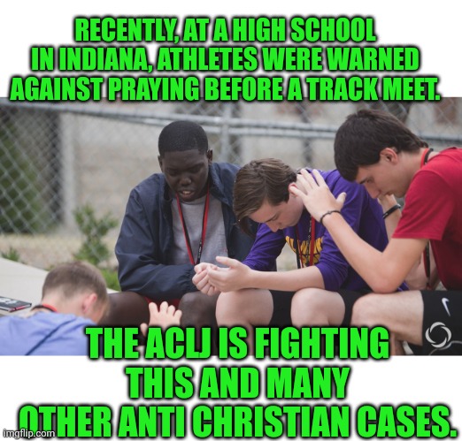RECENTLY, AT A HIGH SCHOOL IN INDIANA, ATHLETES WERE WARNED AGAINST PRAYING BEFORE A TRACK MEET. THE ACLJ IS FIGHTING THIS AND MANY OTHER ANTI CHRISTIAN CASES. | image tagged in blank white template,students praying | made w/ Imgflip meme maker