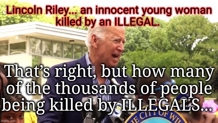 Dear IMGFLIP Moderators - please remember to delay, suppress, censor, and ban.  Thanks!  :) | Lincoln Riley... an innocent young woman
killed by an ILLEGAL. That’s right, but how many
of the thousands of people being killed by ILLEGALS... | image tagged in joe biden hairy legs speech,msm lies,wake up,trump 2024,globalism,liberal vs conservative | made w/ Imgflip meme maker