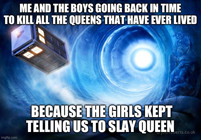 going back in time | ME AND THE BOYS GOING BACK IN TIME TO KILL ALL THE QUEENS THAT HAVE EVER LIVED; BECAUSE THE GIRLS KEPT TELLING US TO SLAY QUEEN | image tagged in going back in time,memes,queen,slay | made w/ Imgflip meme maker