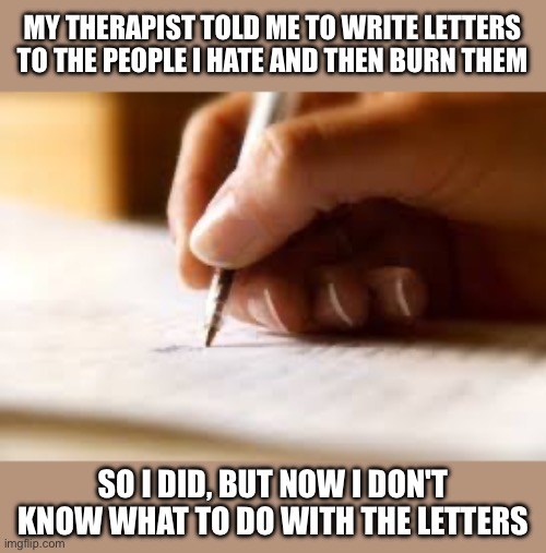 Writing letters | MY THERAPIST TOLD ME TO WRITE LETTERS TO THE PEOPLE I HATE AND THEN BURN THEM; SO I DID, BUT NOW I DON'T KNOW WHAT TO DO WITH THE LETTERS | image tagged in writer,dark humor,therapist,death,writing,letters | made w/ Imgflip meme maker