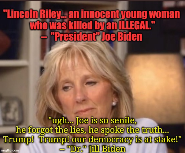Dear IMGFLIP Moderators - i humbly submit another meme for your displeasure... so... ya know... | "Lincoln Riley... an innocent young woman
 who was killed by an ILLEGAL."
--  "President" Joe Biden; "ugh... Joe is so senile, he forgot the lies, he spoke the truth...
Trump!  Trump! our democracy is at stake!"
-- "Dr." Jill Biden | image tagged in laken riley,lincoln riley,senile joe,liberals,trump 2024,stupid liberals | made w/ Imgflip meme maker