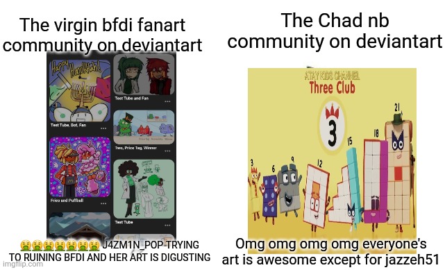 My rules:Only for j4zm1n_Pop haters and nb fans upvote my memes! | The Chad nb community on deviantart; The virgin bfdi fanart community on deviantart; 🤮🤮🤮🤮🤮🤮🤮 J4ZM1N_POP TRYING TO RUINING BFDI AND HER ART IS DIGUSTING; Omg omg omg omg everyone's art is awesome except for jazzeh51 | image tagged in virgin vs chad,deviantart | made w/ Imgflip meme maker