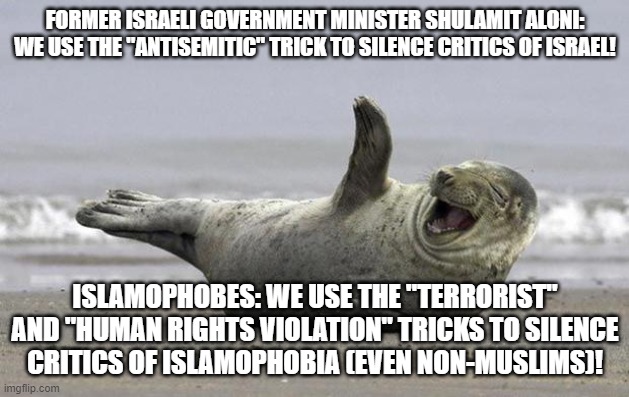 Seems Like Islamophobes Learned Arts of Lies & Deception From Israel. Islamophobia is the Offspring of Israel, Just so You Know | FORMER ISRAELI GOVERNMENT MINISTER SHULAMIT ALONI: WE USE THE "ANTISEMITIC" TRICK TO SILENCE CRITICS OF ISRAEL! ISLAMOPHOBES: WE USE THE "TERRORIST" AND "HUMAN RIGHTS VIOLATION" TRICKS TO SILENCE
CRITICS OF ISLAMOPHOBIA (EVEN NON-MUSLIMS)! | image tagged in laughing seal,israel,anti-semitism,islamophobia,terrorist,human rights | made w/ Imgflip meme maker