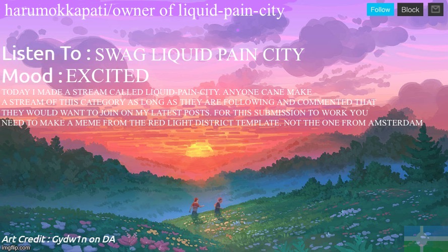 Extremely important news | harumokkapati/owner of liquid-pain-city; SWAG LIQUID PAIN CITY; EXCITED; TODAY I MADE A STREAM CALLED LIQUID-PAIN-CITY. ANYONE CANE MAKE A STREAM OF THIS CATEGORY AS LONG AS THEY ARE FOLLOWING AND COMMENTED THAT THEY WOULD WANT TO JOIN ON MY LATEST POSTS. FOR THIS SUBMISSION TO WORK YOU NEED TO MAKE A MEME FROM THE RED LIGHT DISTRICT TEMPLATE. NOT THE ONE FROM AMSTERDAM | image tagged in new and better eroican federal republic's announcement | made w/ Imgflip meme maker