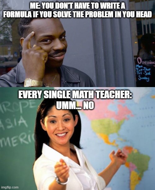 High school be like | ME: YOU DON'T HAVE TO WRITE A FORMULA IF YOU SOLVE THE PROBLEM IN YOU HEAD; EVERY SINGLE MATH TEACHER: 
UMM... NO | image tagged in memes,roll safe think about it,unhelpful high school teacher,funny,school,school meme | made w/ Imgflip meme maker