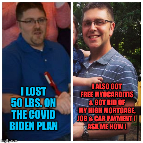 Can't Eat, Work or Pay Bills, Thanks Joe | I LOST 50 LBS. ON THE COVID BIDEN PLAN; I ALSO GOT FREE MYOCARDITIS & GOT RID OF MY HIGH MORTGAGE, JOB & CAR PAYMENT ! 
ASK ME HOW ! | image tagged in weight loss,funny memes,memes | made w/ Imgflip meme maker