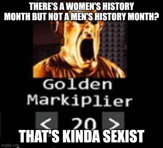 Golden Markiplier | THERE'S A WOMEN'S HISTORY MONTH BUT NOT A MEN'S HISTORY MONTH? THAT'S KINDA SEXIST | image tagged in golden markiplier | made w/ Imgflip meme maker