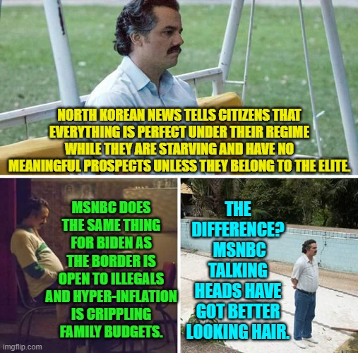 Undeniably . . . true. | NORTH KOREAN NEWS TELLS CITIZENS THAT EVERYTHING IS PERFECT UNDER THEIR REGIME WHILE THEY ARE STARVING AND HAVE NO MEANINGFUL PROSPECTS UNLESS THEY BELONG TO THE ELITE. MSNBC DOES THE SAME THING FOR BIDEN AS THE BORDER IS OPEN TO ILLEGALS AND HYPER-INFLATION IS CRIPPLING FAMILY BUDGETS. THE DIFFERENCE?  MSNBC TALKING HEADS HAVE GOT BETTER LOOKING HAIR. | image tagged in sad pablo escobar | made w/ Imgflip meme maker