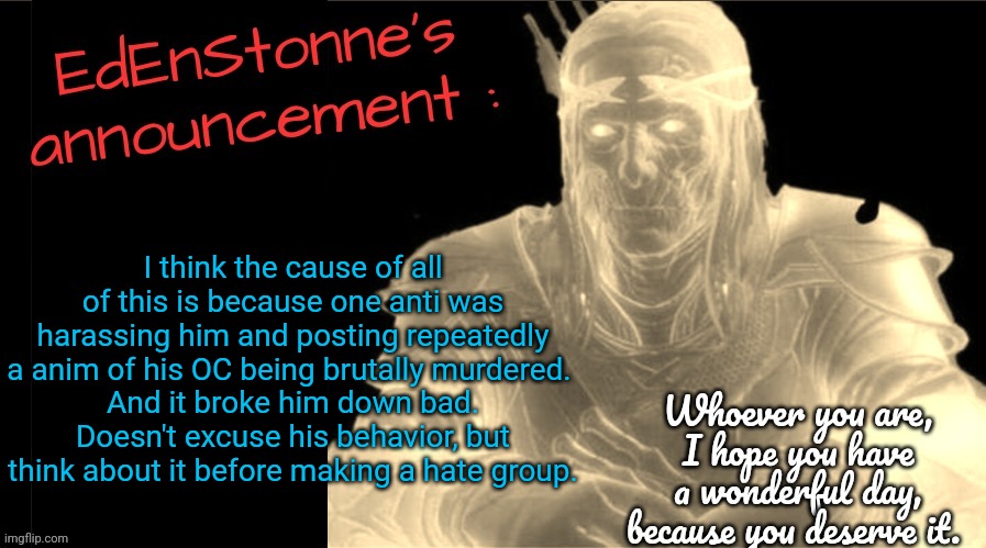 Seems like anti_EFR doesn't want my POV.... | I think the cause of all of this is because one anti was harassing him and posting repeatedly a anim of his OC being brutally murdered. 
And it broke him down bad.
Doesn't excuse his behavior, but think about it before making a hate group. | image tagged in edenstonne's announcement v2 | made w/ Imgflip meme maker
